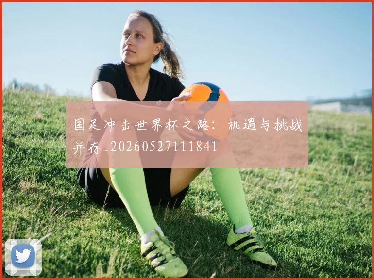 国足冲击世界杯之路：机遇与挑战并存_20260527111841
