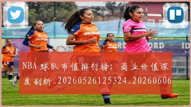 NBA 球队市值排行榜：商业价值深度剖析_20260526125324_20260606165641