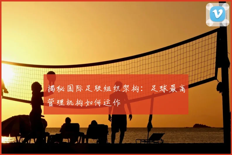 揭秘国际足联组织架构：足球最高管理机构如何运作