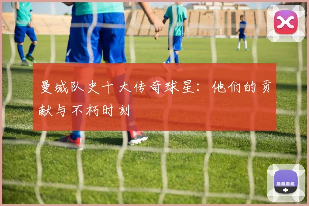 曼城队史十大传奇球星：他们的贡献与不朽时刻