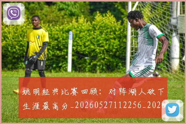 姚明经典比赛回顾：对阵湖人砍下生涯最高分_20260527112256_20260609174232